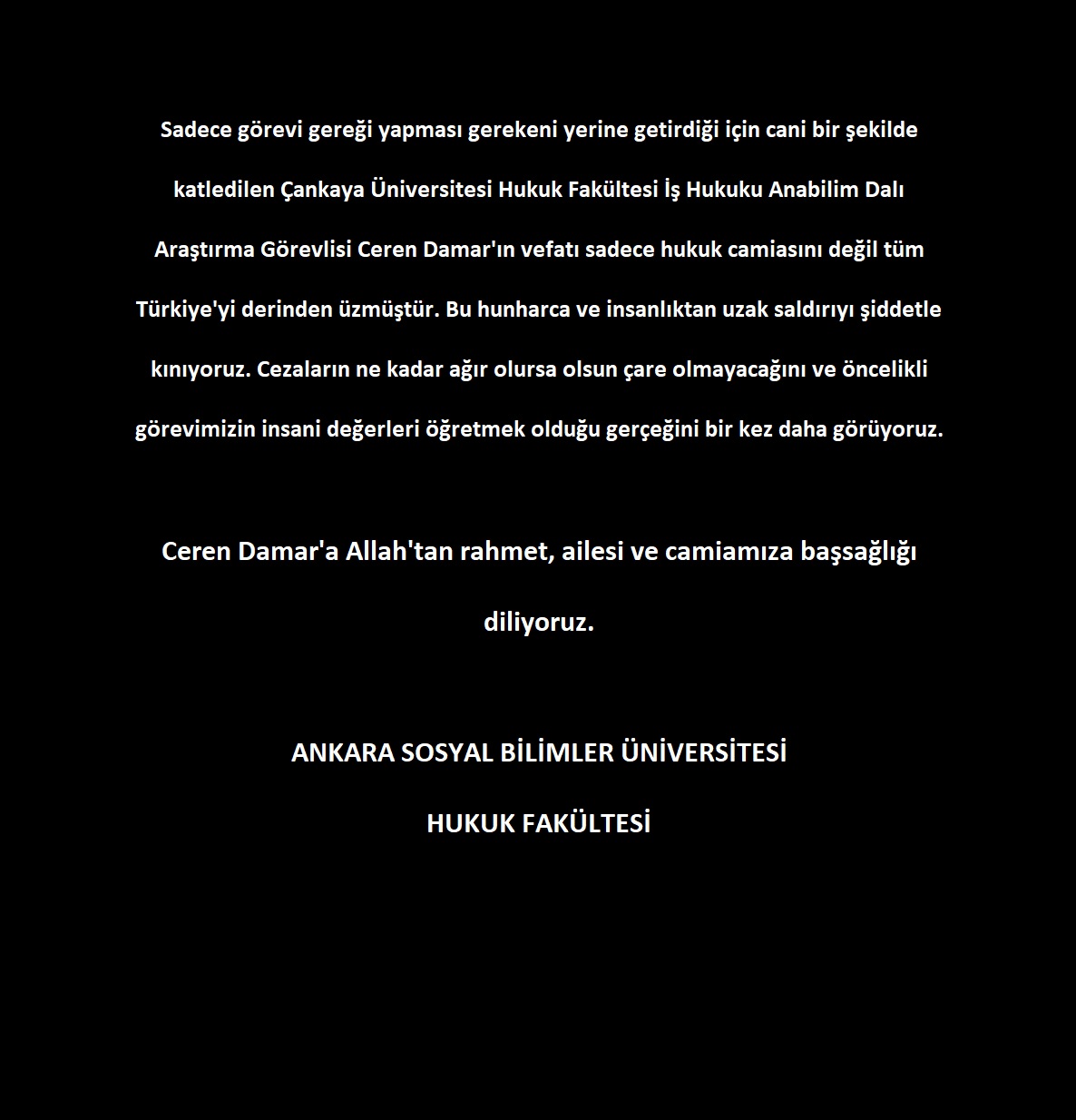 Ceren Damar, Forschungsassistenz am Fachbereich Arbeitsrecht der Juristischen Fakultät der Çankaya-Universität, wurde allein wegen der Erfüllung dienstlicher Pflichten auf grausame Weise getötet. Dieser Tod hat nicht nur die juristische Gemeinschaft, sondern die ganze Türkei tief erschüttert. Wir verurteilen diesen brutalen und unmenschlichen Angriff aufs Schärfste. Wir sehen einmal mehr, dass Strafen, so schwer sie auch sein mögen, keine Abhilfe schaffen und dass unsere vorrangige Aufgabe darin besteht, menschliche Werte zu vermitteln. Möge Gott Ceren Damar gnädig sein; der Familie und unserer Gemeinschaft sprechen wir unser Beileid aus. Universität für Sozialwissenschaften Ankara, Juristische Fakultät